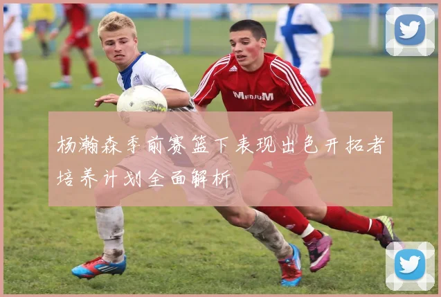 杨瀚森季前赛篮下表现出色开拓者培养计划全面解析