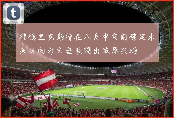 穆德里克期待在八月中旬前确定未来去向考文垂表现出浓厚兴趣