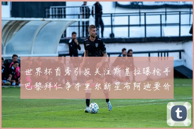 世界杯首秀引发关注斯基拉曝枪手巴黎拜仁争夺里尔新星布阿迪要价7000万欧