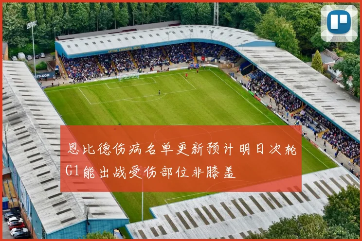恩比德伤病名单更新预计明日次轮G1能出战受伤部位非膝盖