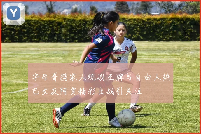 字母哥携家人观战王牌与自由人热巴女友阿贾精彩出战引关注