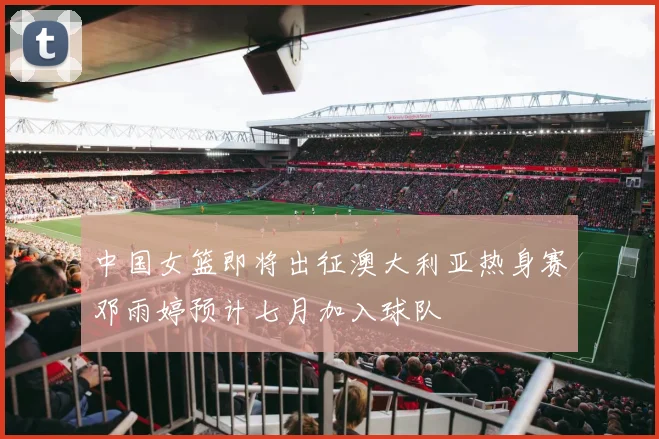 中国女篮即将出征澳大利亚热身赛邓雨婷预计七月加入球队