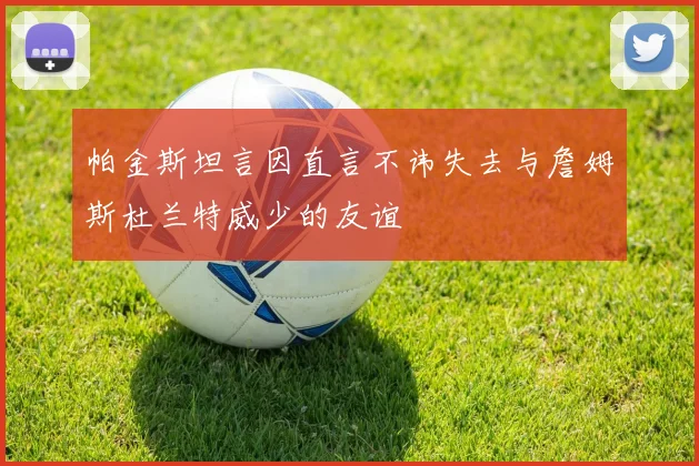 帕金斯坦言因直言不讳失去与詹姆斯杜兰特威少的友谊