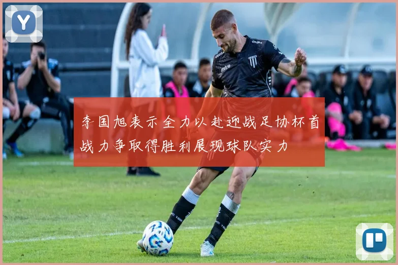 李国旭表示全力以赴迎战足协杯首战力争取得胜利展现球队实力