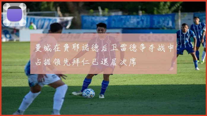 曼城在费耶诺德后卫雷德争夺战中占据领先拜仁已退居次席