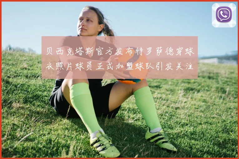 贝西克塔斯官方发布特罗萨德穿球衣照片球员正式加盟球队引发关注
