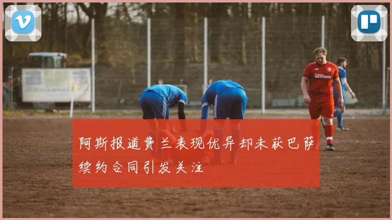 阿斯报道费兰表现优异却未获巴萨续约合同引发关注