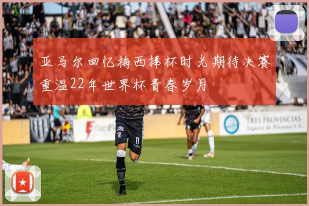 亚马尔回忆梅西捧杯时光期待决赛重温22年世界杯青春岁月