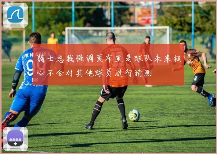 骑士总裁强调莫布里是球队未来核心不会对其他球员进行猜测