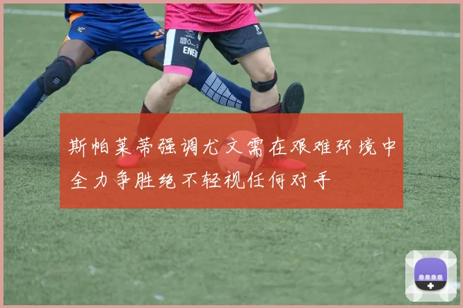 斯帕莱蒂强调尤文需在艰难环境中全力争胜绝不轻视任何对手