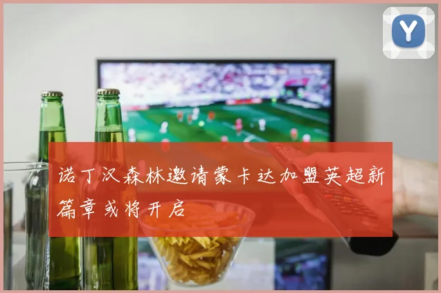 诺丁汉森林邀请蒙卡达加盟英超新篇章或将开启