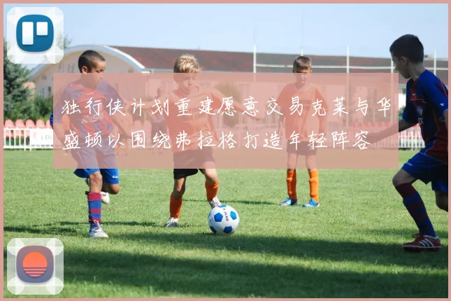 独行侠计划重建愿意交易克莱与华盛顿以围绕弗拉格打造年轻阵容