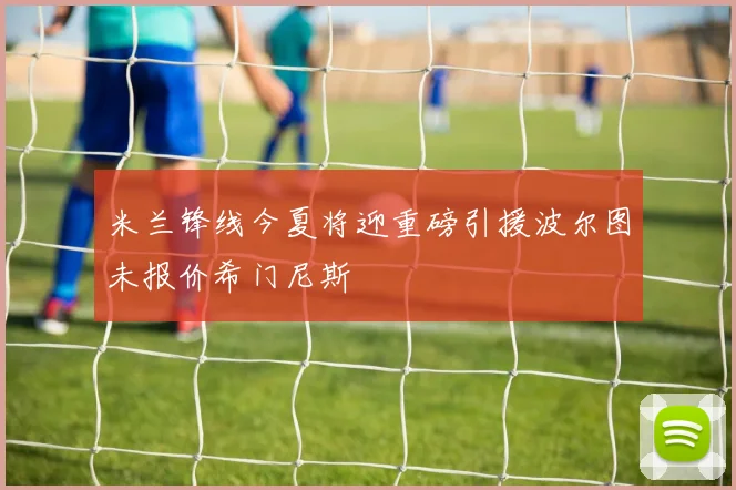 米兰锋线今夏将迎重磅引援波尔图未报价希门尼斯