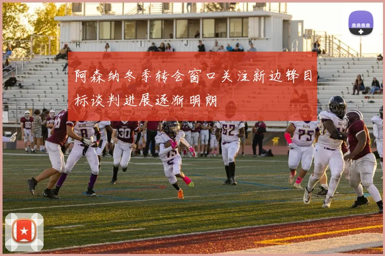 阿森纳冬季转会窗口关注新边锋目标谈判进展逐渐明朗