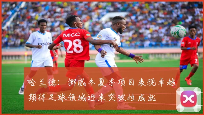 哈兰德：挪威冬夏季项目表现卓越期待足球领域迎来突破性成就
