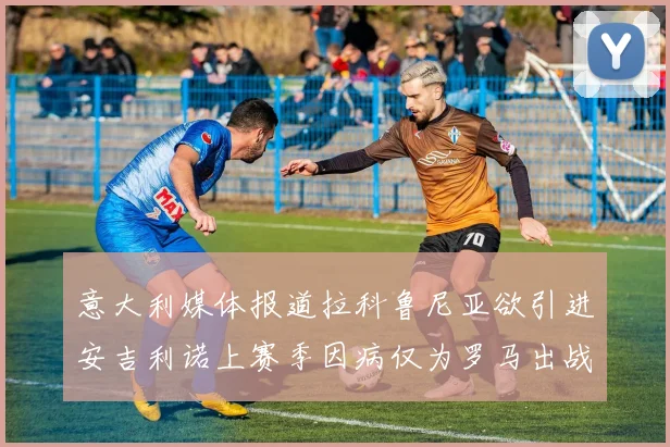 意大利媒体报道拉科鲁尼亚欲引进安吉利诺上赛季因病仅为罗马出战9场