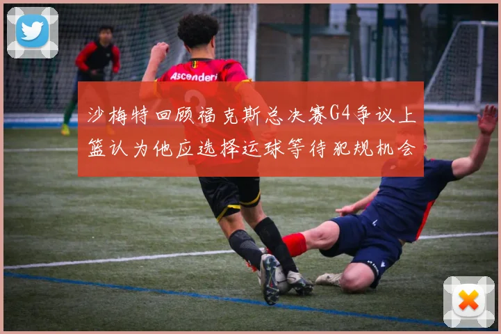 沙梅特回顾福克斯总决赛G4争议上篮认为他应选择运球等待犯规机会