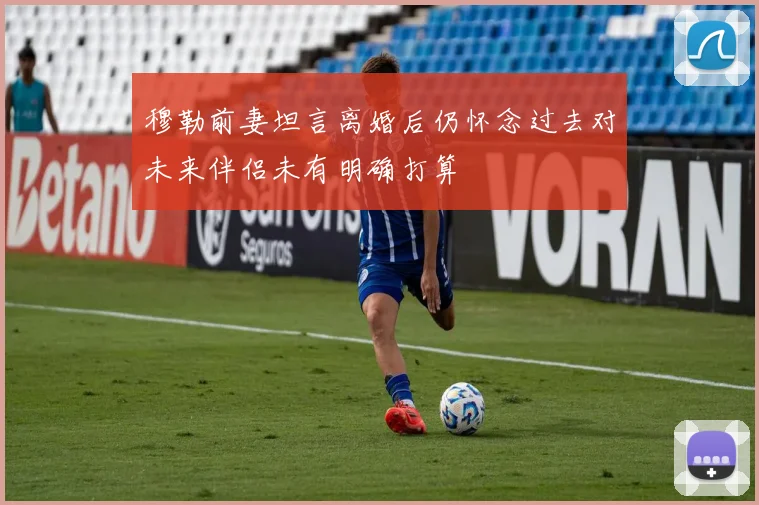 穆勒前妻坦言离婚后仍怀念过去对未来伴侣未有明确打算