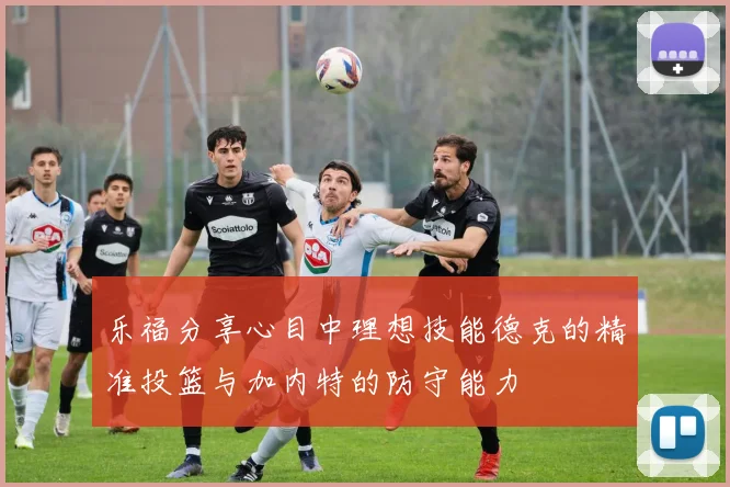 乐福分享心目中理想技能德克的精准投篮与加内特的防守能力
