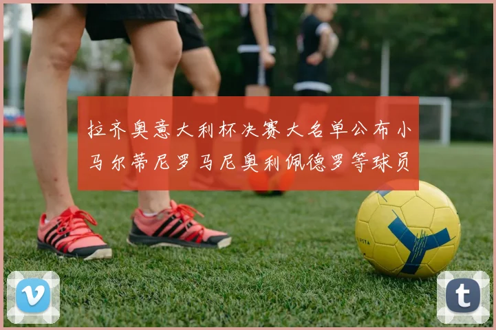 拉齐奥意大利杯决赛大名单公布小马尔蒂尼罗马尼奥利佩德罗等球员入选