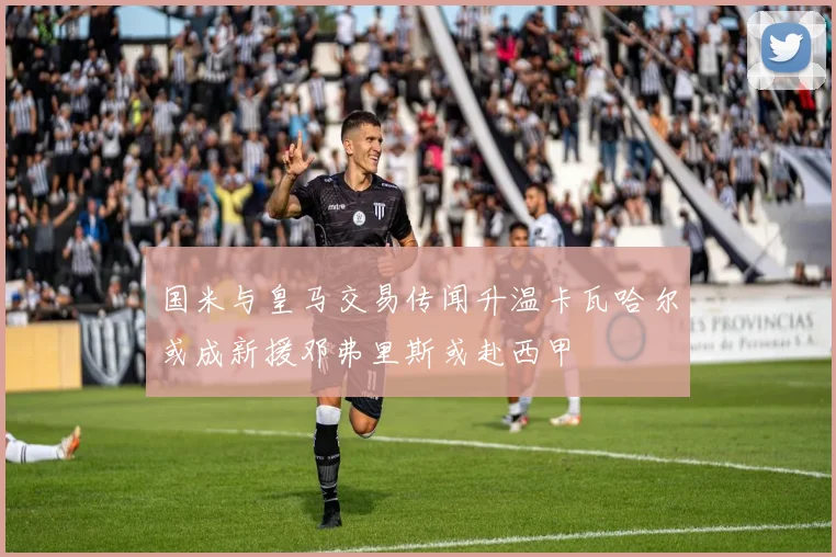 国米与皇马交易传闻升温卡瓦哈尔或成新援邓弗里斯或赴西甲